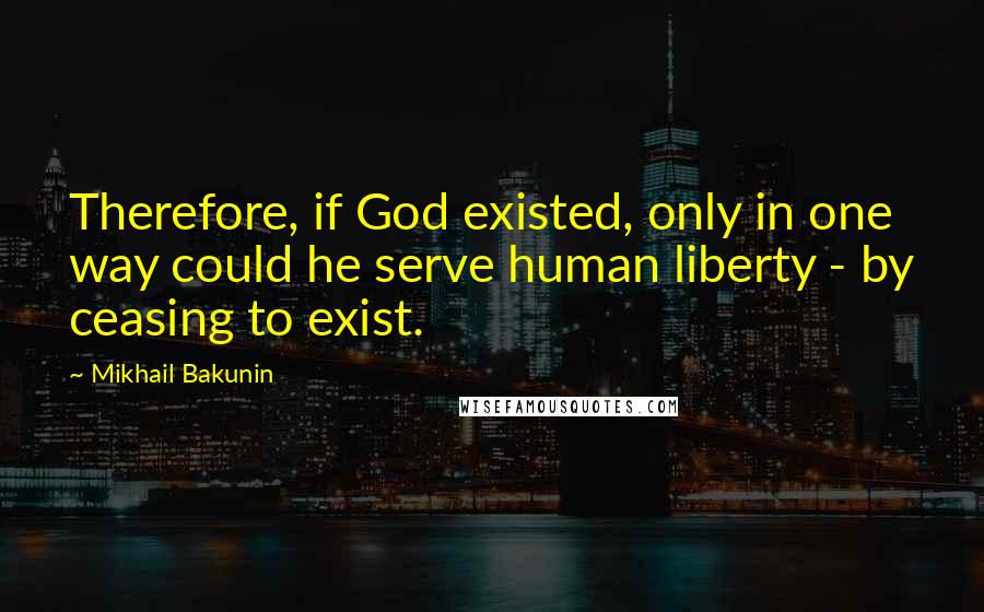 Mikhail Bakunin Quotes: Therefore, if God existed, only in one way could he serve human liberty - by ceasing to exist.