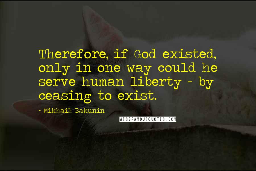 Mikhail Bakunin Quotes: Therefore, if God existed, only in one way could he serve human liberty - by ceasing to exist.