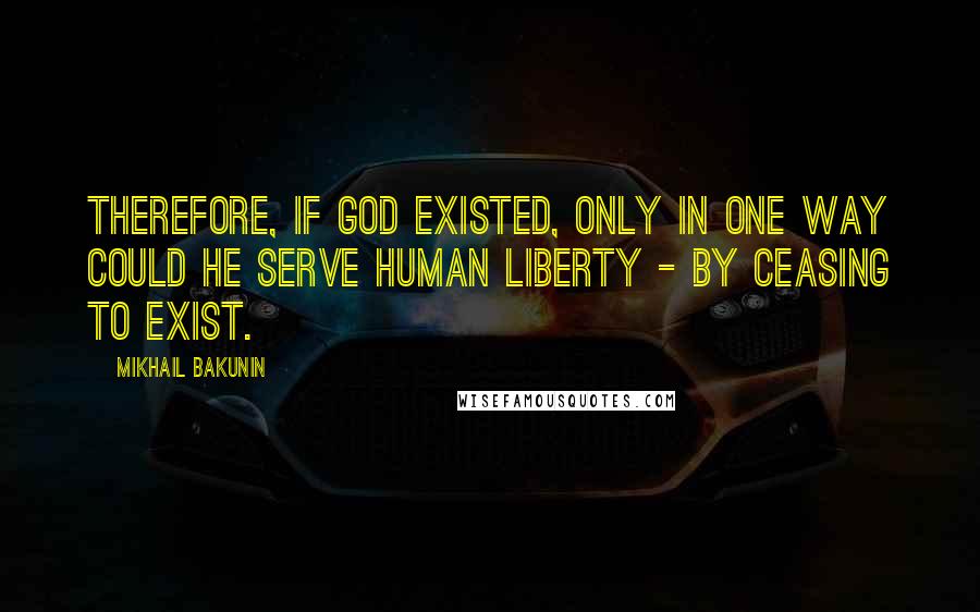 Mikhail Bakunin Quotes: Therefore, if God existed, only in one way could he serve human liberty - by ceasing to exist.