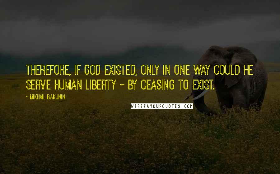 Mikhail Bakunin Quotes: Therefore, if God existed, only in one way could he serve human liberty - by ceasing to exist.