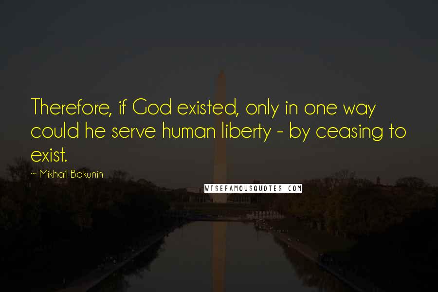 Mikhail Bakunin Quotes: Therefore, if God existed, only in one way could he serve human liberty - by ceasing to exist.
