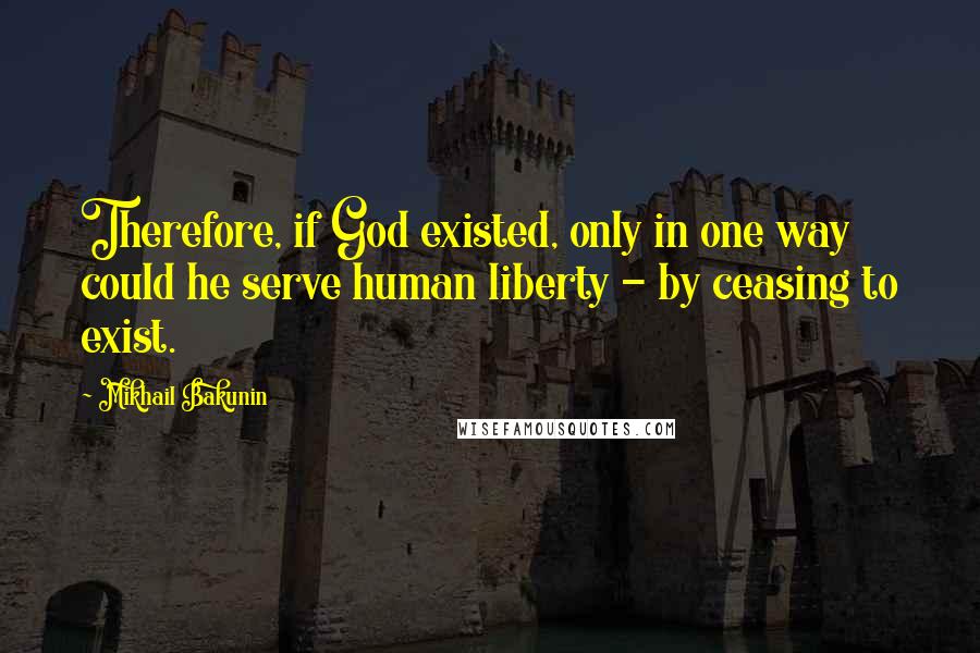 Mikhail Bakunin Quotes: Therefore, if God existed, only in one way could he serve human liberty - by ceasing to exist.