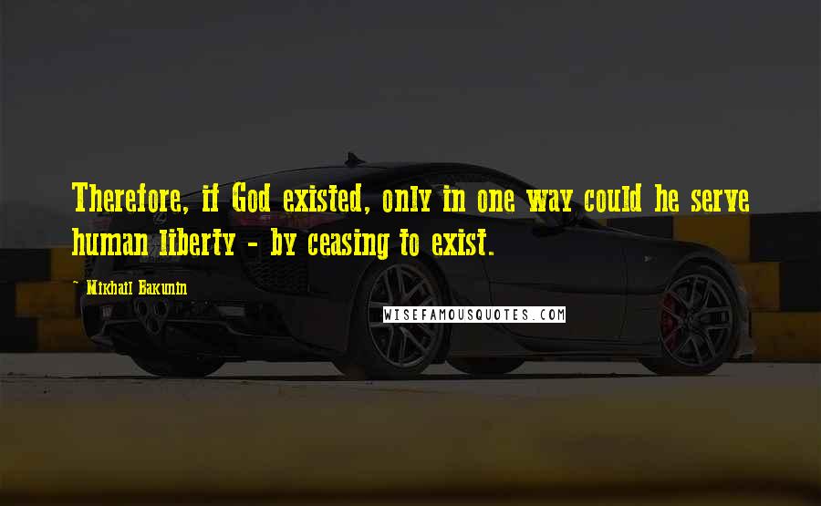 Mikhail Bakunin Quotes: Therefore, if God existed, only in one way could he serve human liberty - by ceasing to exist.