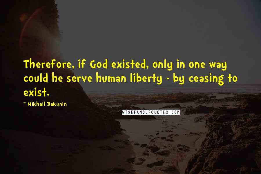 Mikhail Bakunin Quotes: Therefore, if God existed, only in one way could he serve human liberty - by ceasing to exist.