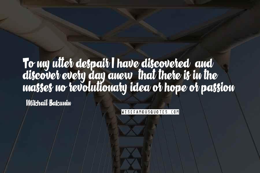 Mikhail Bakunin Quotes: To my utter despair I have discovered, and discover every day anew, that there is in the masses no revolutionary idea or hope or passion.