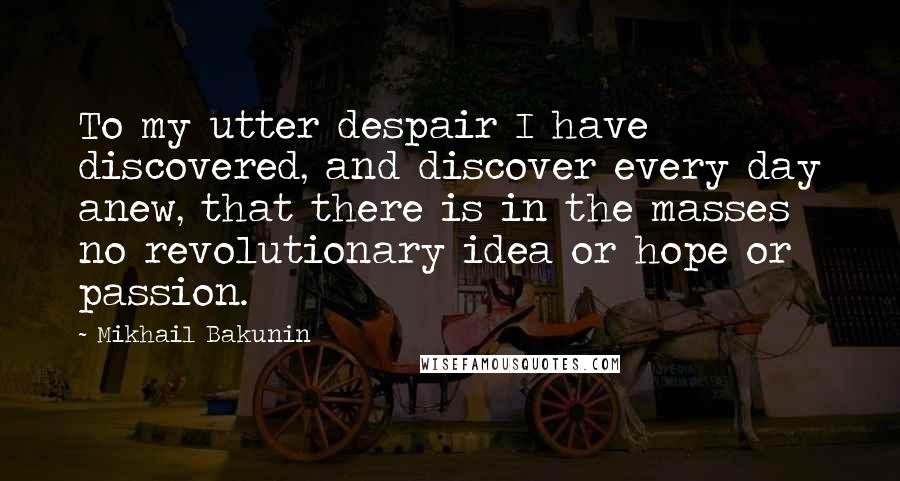 Mikhail Bakunin Quotes: To my utter despair I have discovered, and discover every day anew, that there is in the masses no revolutionary idea or hope or passion.