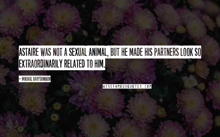 Mikhail Baryshnikov Quotes: Astaire was not a sexual animal, but he made his partners look so extraordinarily related to him.