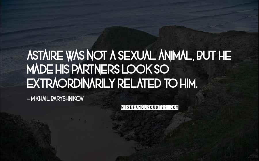 Mikhail Baryshnikov Quotes: Astaire was not a sexual animal, but he made his partners look so extraordinarily related to him.