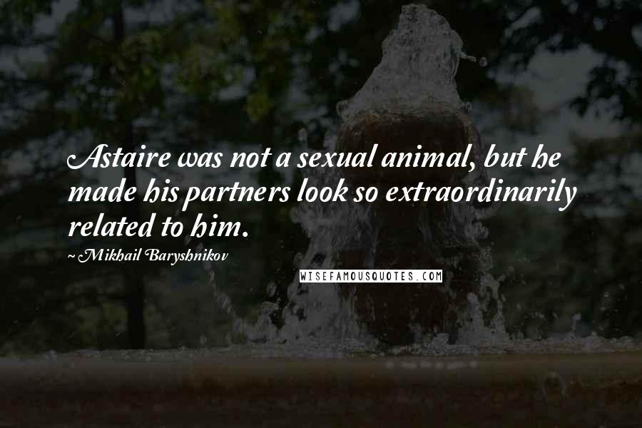 Mikhail Baryshnikov Quotes: Astaire was not a sexual animal, but he made his partners look so extraordinarily related to him.