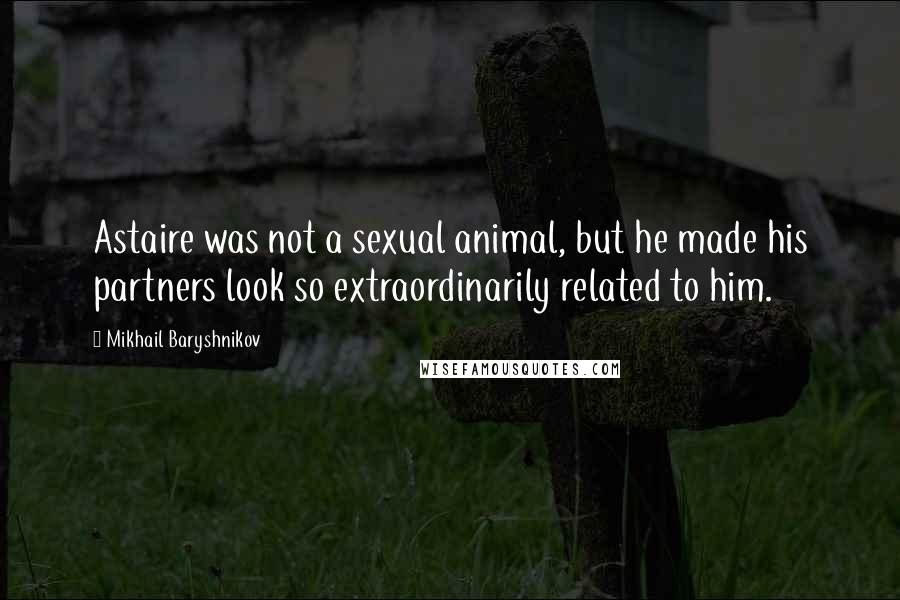 Mikhail Baryshnikov Quotes: Astaire was not a sexual animal, but he made his partners look so extraordinarily related to him.