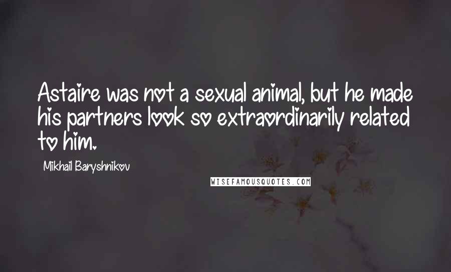 Mikhail Baryshnikov Quotes: Astaire was not a sexual animal, but he made his partners look so extraordinarily related to him.