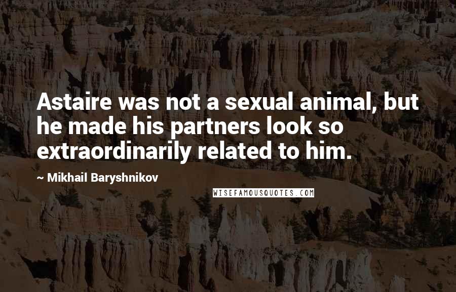 Mikhail Baryshnikov Quotes: Astaire was not a sexual animal, but he made his partners look so extraordinarily related to him.