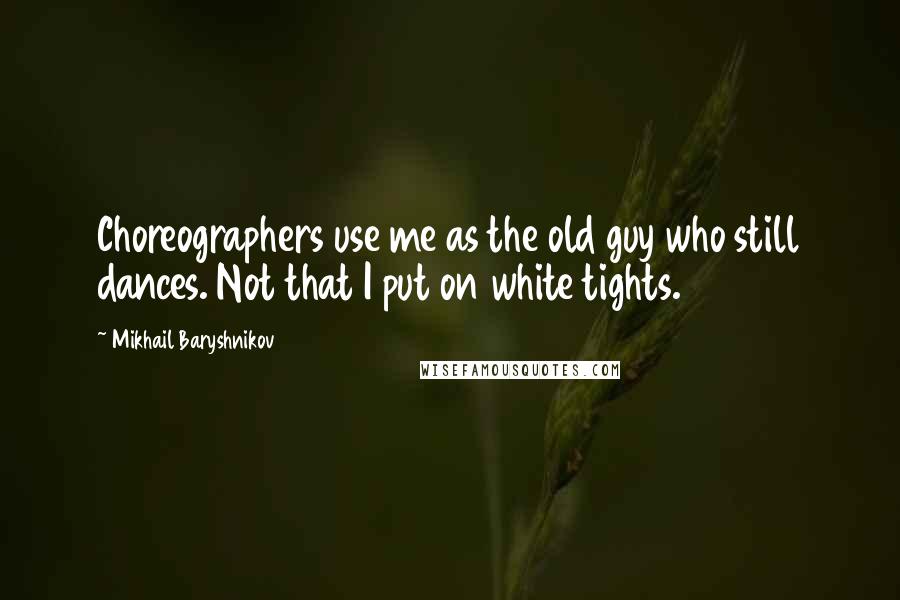 Mikhail Baryshnikov Quotes: Choreographers use me as the old guy who still dances. Not that I put on white tights.