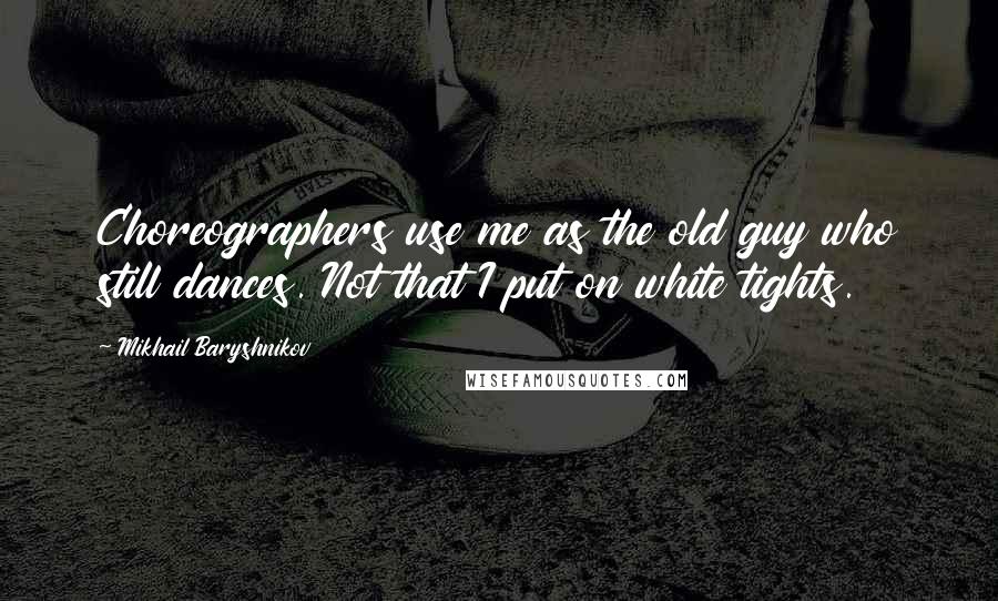 Mikhail Baryshnikov Quotes: Choreographers use me as the old guy who still dances. Not that I put on white tights.