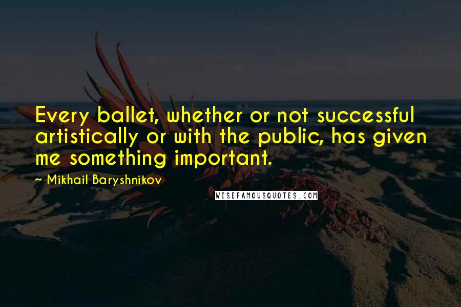 Mikhail Baryshnikov Quotes: Every ballet, whether or not successful artistically or with the public, has given me something important.