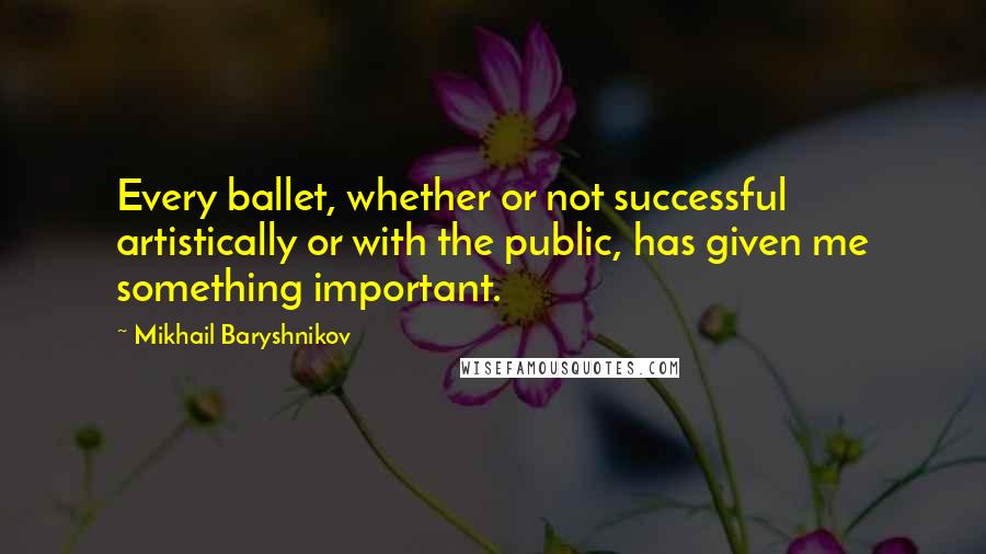 Mikhail Baryshnikov Quotes: Every ballet, whether or not successful artistically or with the public, has given me something important.