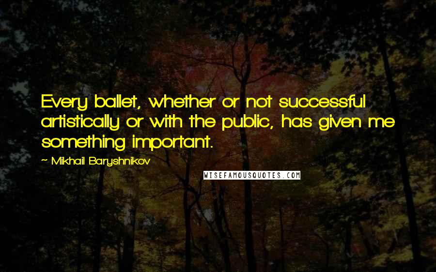 Mikhail Baryshnikov Quotes: Every ballet, whether or not successful artistically or with the public, has given me something important.