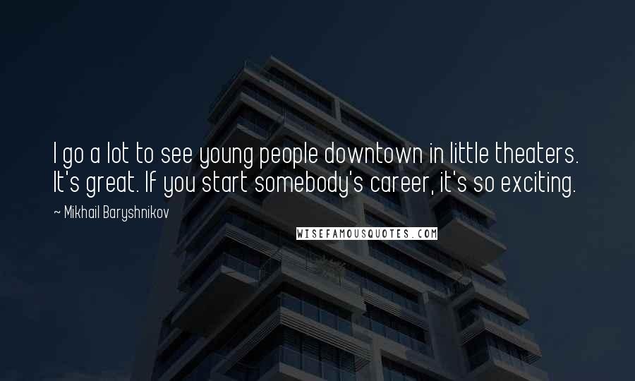 Mikhail Baryshnikov Quotes: I go a lot to see young people downtown in little theaters. It's great. If you start somebody's career, it's so exciting.