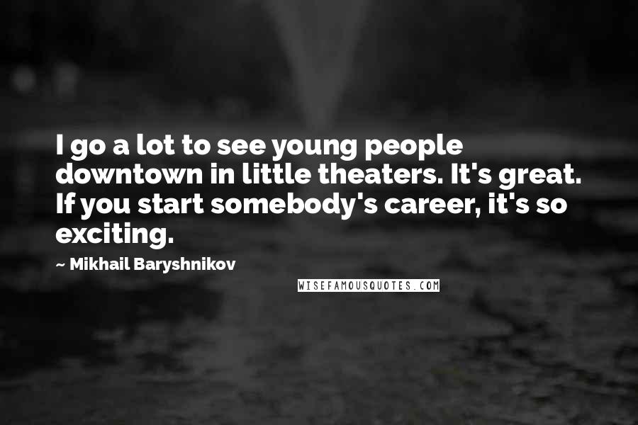 Mikhail Baryshnikov Quotes: I go a lot to see young people downtown in little theaters. It's great. If you start somebody's career, it's so exciting.