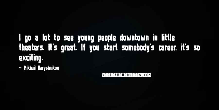 Mikhail Baryshnikov Quotes: I go a lot to see young people downtown in little theaters. It's great. If you start somebody's career, it's so exciting.