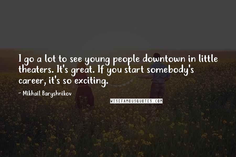 Mikhail Baryshnikov Quotes: I go a lot to see young people downtown in little theaters. It's great. If you start somebody's career, it's so exciting.