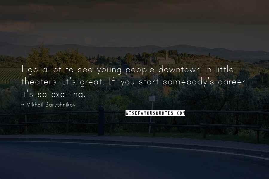 Mikhail Baryshnikov Quotes: I go a lot to see young people downtown in little theaters. It's great. If you start somebody's career, it's so exciting.