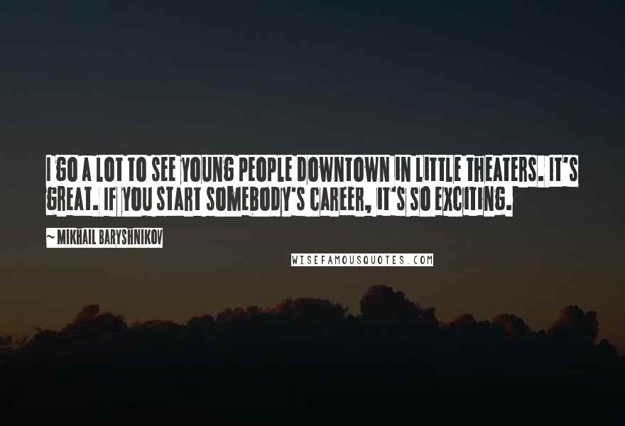 Mikhail Baryshnikov Quotes: I go a lot to see young people downtown in little theaters. It's great. If you start somebody's career, it's so exciting.