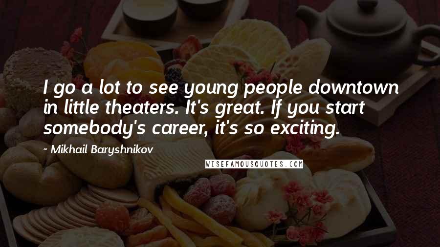 Mikhail Baryshnikov Quotes: I go a lot to see young people downtown in little theaters. It's great. If you start somebody's career, it's so exciting.