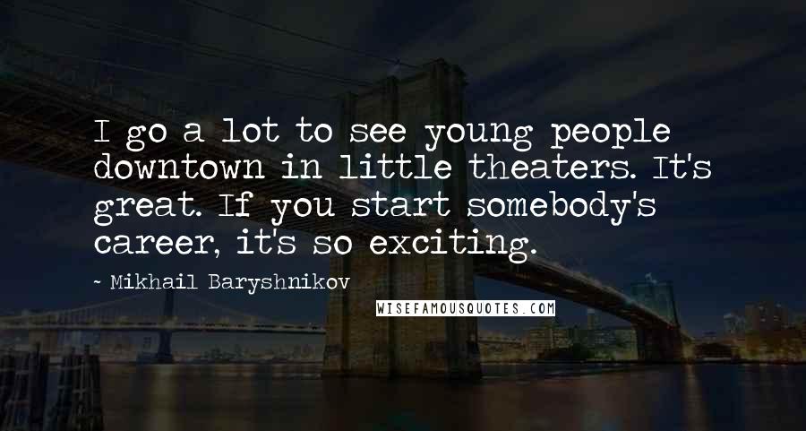 Mikhail Baryshnikov Quotes: I go a lot to see young people downtown in little theaters. It's great. If you start somebody's career, it's so exciting.