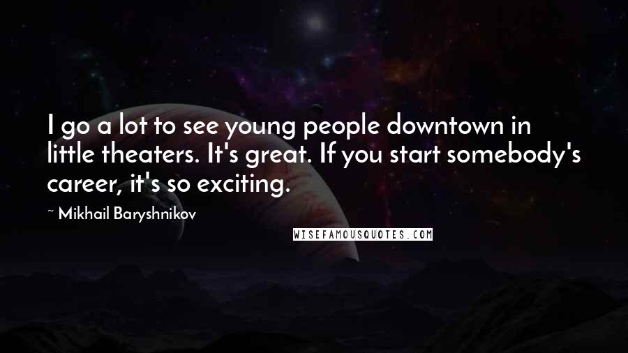 Mikhail Baryshnikov Quotes: I go a lot to see young people downtown in little theaters. It's great. If you start somebody's career, it's so exciting.