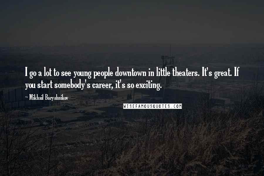 Mikhail Baryshnikov Quotes: I go a lot to see young people downtown in little theaters. It's great. If you start somebody's career, it's so exciting.
