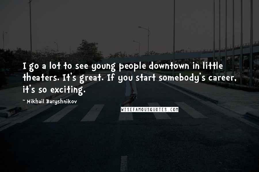 Mikhail Baryshnikov Quotes: I go a lot to see young people downtown in little theaters. It's great. If you start somebody's career, it's so exciting.