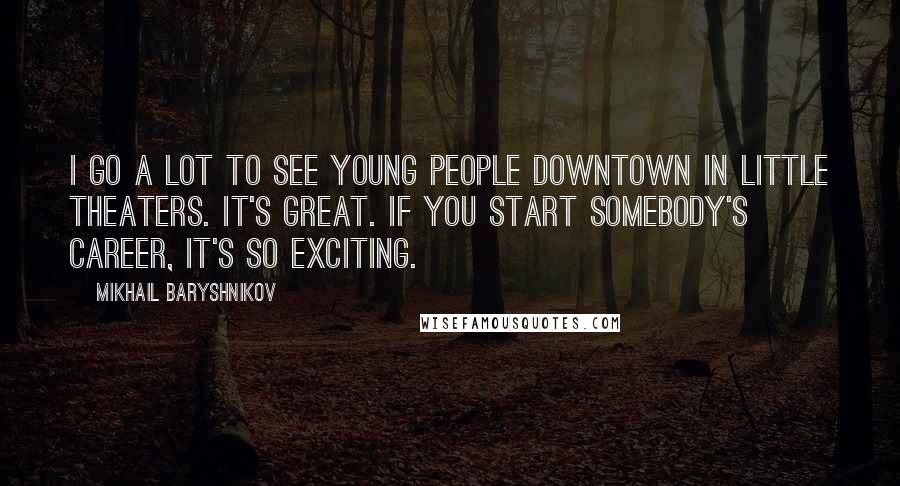 Mikhail Baryshnikov Quotes: I go a lot to see young people downtown in little theaters. It's great. If you start somebody's career, it's so exciting.