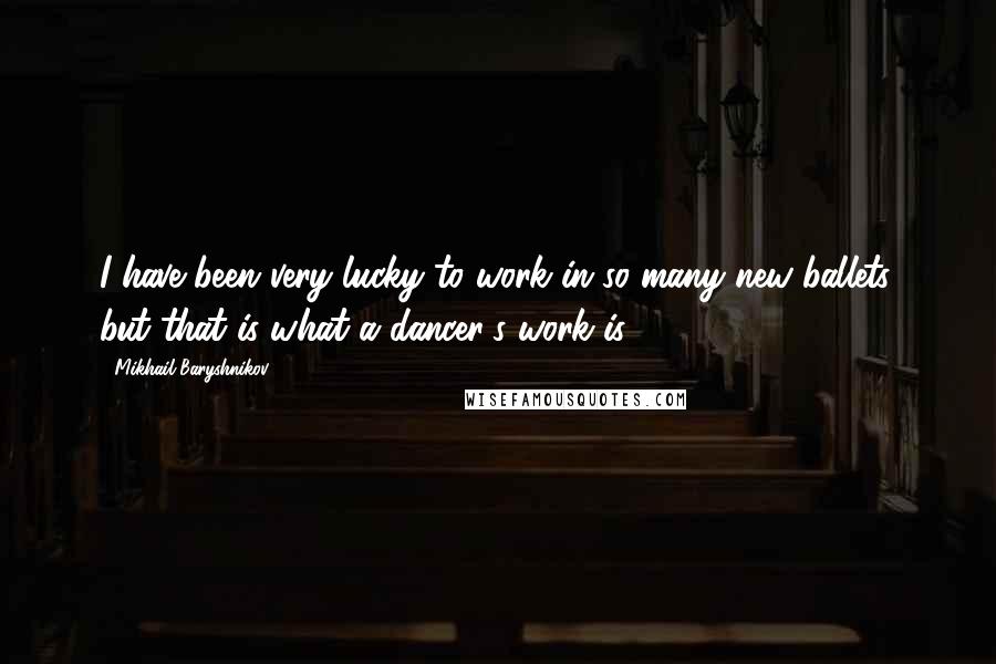 Mikhail Baryshnikov Quotes: I have been very lucky to work in so many new ballets, but that is what a dancer's work is.