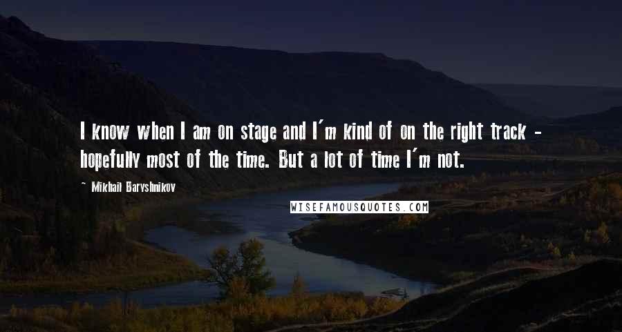 Mikhail Baryshnikov Quotes: I know when I am on stage and I'm kind of on the right track - hopefully most of the time. But a lot of time I'm not.