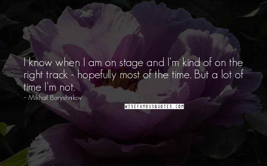 Mikhail Baryshnikov Quotes: I know when I am on stage and I'm kind of on the right track - hopefully most of the time. But a lot of time I'm not.