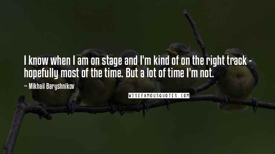 Mikhail Baryshnikov Quotes: I know when I am on stage and I'm kind of on the right track - hopefully most of the time. But a lot of time I'm not.