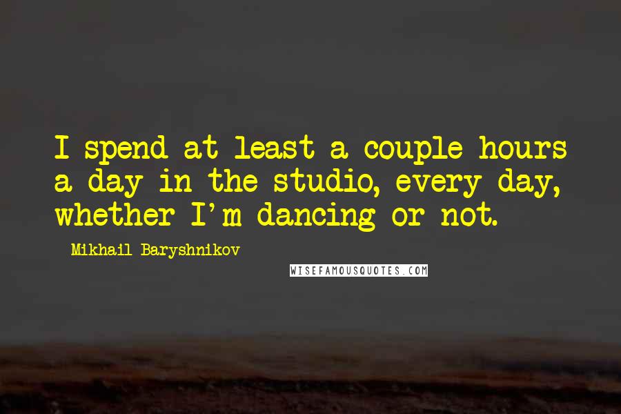 Mikhail Baryshnikov Quotes: I spend at least a couple hours a day in the studio, every day, whether I'm dancing or not.