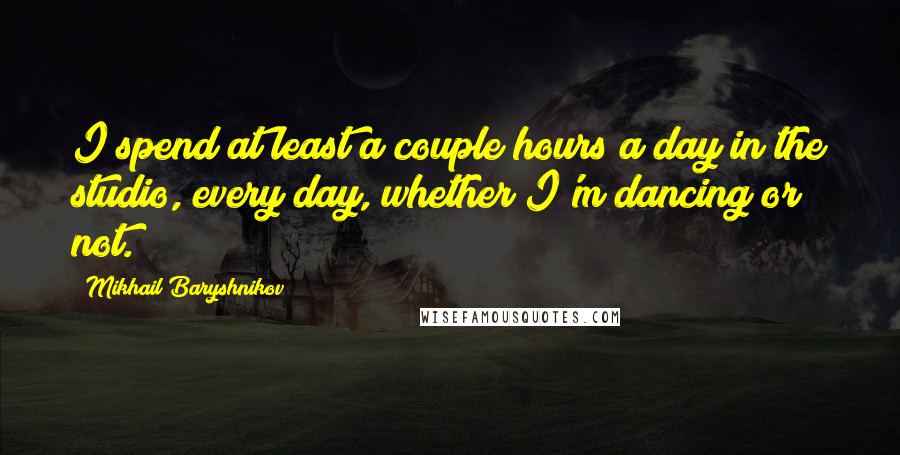 Mikhail Baryshnikov Quotes: I spend at least a couple hours a day in the studio, every day, whether I'm dancing or not.