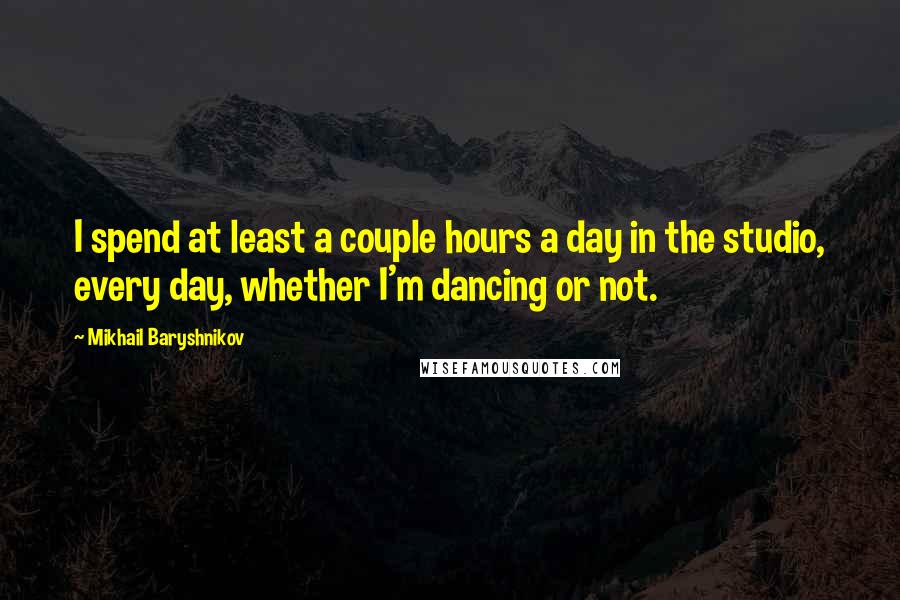Mikhail Baryshnikov Quotes: I spend at least a couple hours a day in the studio, every day, whether I'm dancing or not.