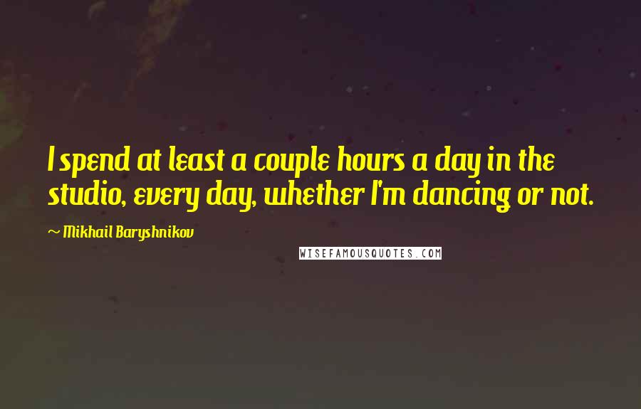 Mikhail Baryshnikov Quotes: I spend at least a couple hours a day in the studio, every day, whether I'm dancing or not.