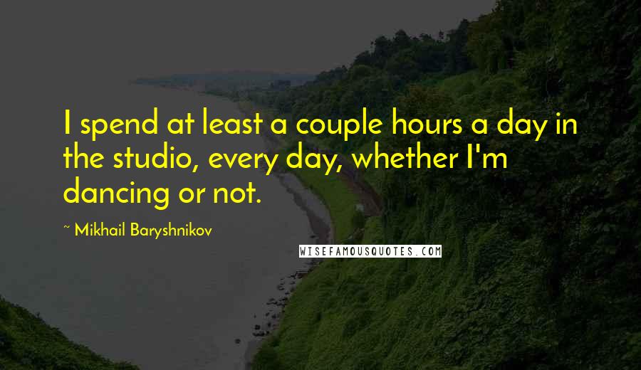 Mikhail Baryshnikov Quotes: I spend at least a couple hours a day in the studio, every day, whether I'm dancing or not.