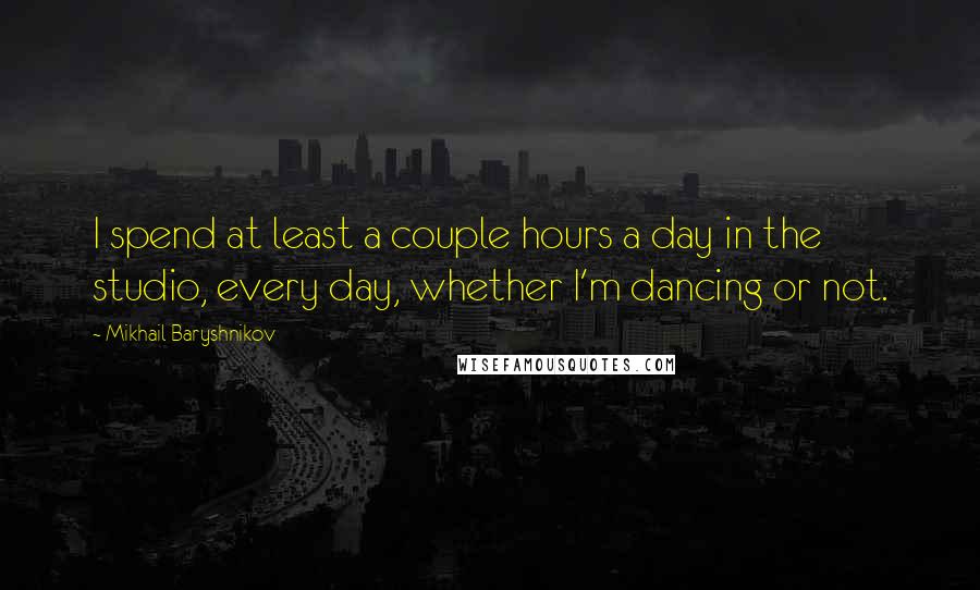Mikhail Baryshnikov Quotes: I spend at least a couple hours a day in the studio, every day, whether I'm dancing or not.
