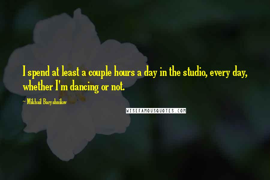 Mikhail Baryshnikov Quotes: I spend at least a couple hours a day in the studio, every day, whether I'm dancing or not.