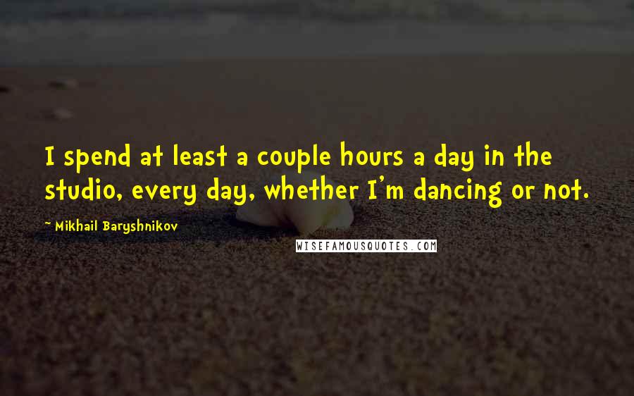 Mikhail Baryshnikov Quotes: I spend at least a couple hours a day in the studio, every day, whether I'm dancing or not.