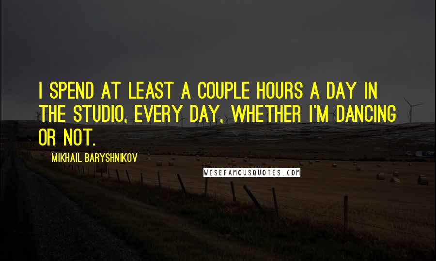 Mikhail Baryshnikov Quotes: I spend at least a couple hours a day in the studio, every day, whether I'm dancing or not.