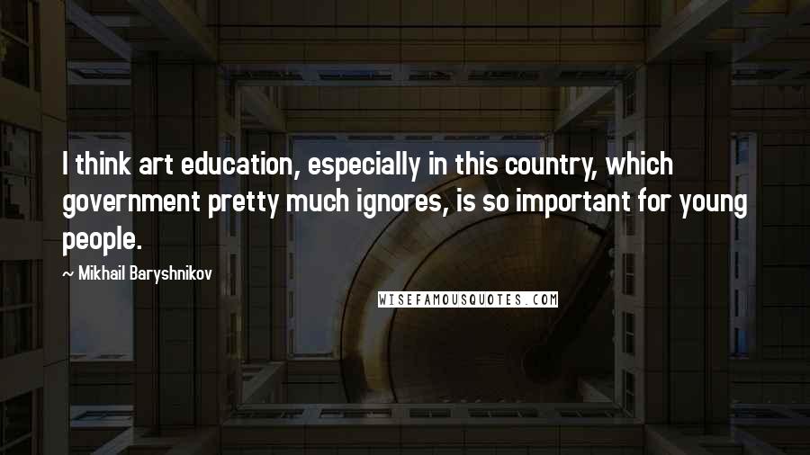 Mikhail Baryshnikov Quotes: I think art education, especially in this country, which government pretty much ignores, is so important for young people.