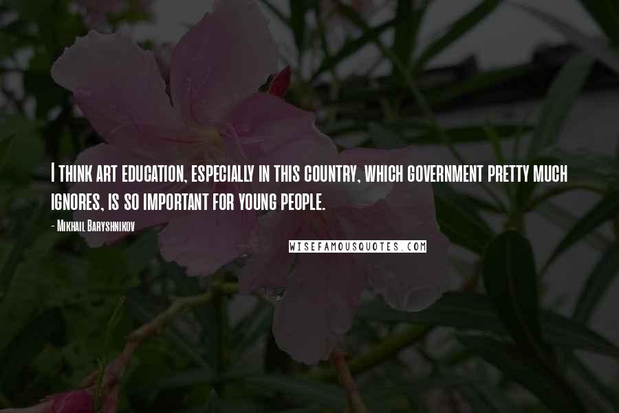 Mikhail Baryshnikov Quotes: I think art education, especially in this country, which government pretty much ignores, is so important for young people.