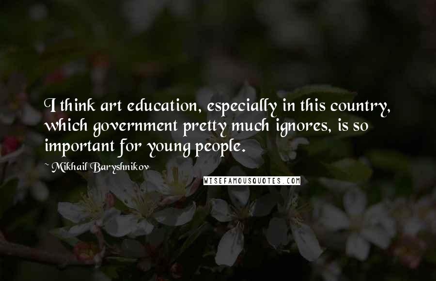 Mikhail Baryshnikov Quotes: I think art education, especially in this country, which government pretty much ignores, is so important for young people.