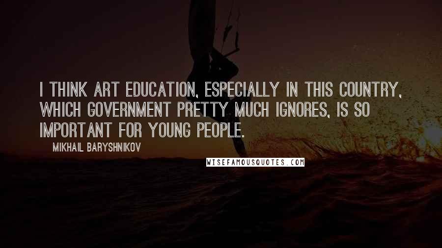 Mikhail Baryshnikov Quotes: I think art education, especially in this country, which government pretty much ignores, is so important for young people.